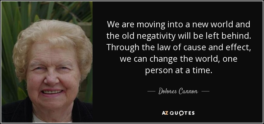 We are moving into a new world and the old negativity will be left behind. Through the law of cause and effect, we can change the world, one person at a time. - Dolores Cannon