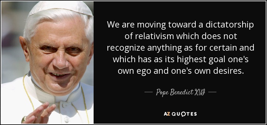 We are moving toward a dictatorship of relativism which does not recognize anything as for certain and which has as its highest goal one's own ego and one's own desires. - Pope Benedict XVI