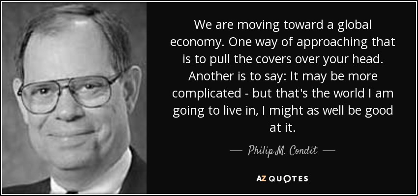 We are moving toward a global economy. One way of approaching that is to pull the covers over your head. Another is to say: It may be more complicated - but that's the world I am going to live in, I might as well be good at it. - Philip M. Condit