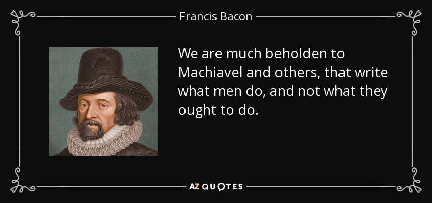 We are much beholden to Machiavel and others, that write what men do, and not what they ought to do. - Francis Bacon