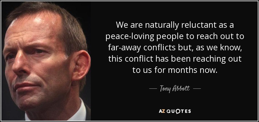 We are naturally reluctant as a peace-loving people to reach out to far-away conflicts but, as we know, this conflict has been reaching out to us for months now. - Tony Abbott