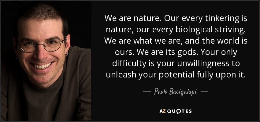 We are nature. Our every tinkering is nature, our every biological striving. We are what we are, and the world is ours. We are its gods. Your only difficulty is your unwillingness to unleash your potential fully upon it. - Paolo Bacigalupi