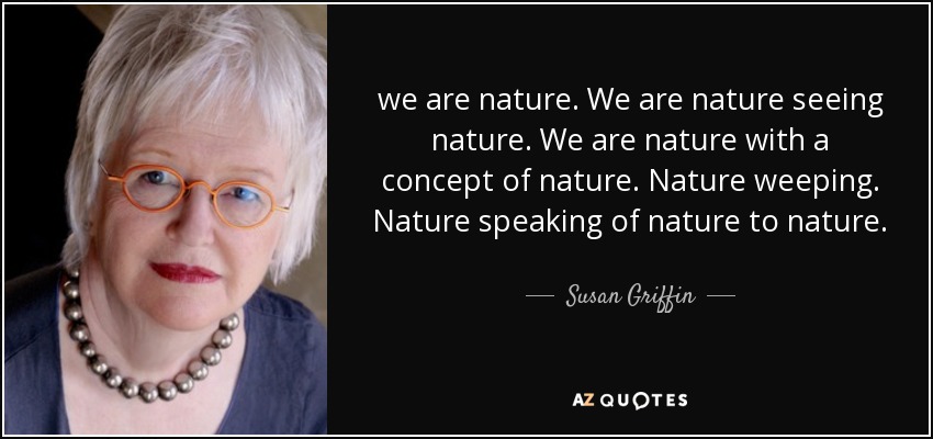 we are nature. We are nature seeing nature. We are nature with a concept of nature. Nature weeping. Nature speaking of nature to nature. - Susan Griffin