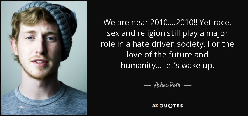 We are near 2010….2010!! Yet race, sex and religion still play a major role in a hate driven society. For the love of the future and humanity….let’s wake up. - Asher Roth