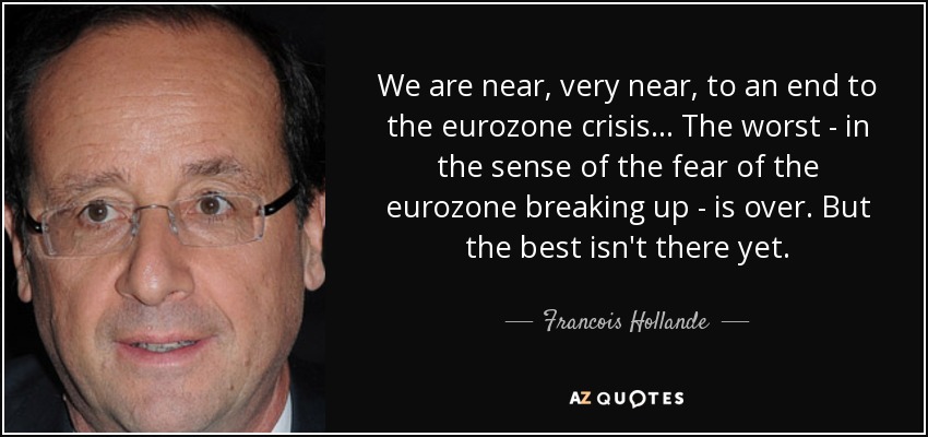 We are near, very near, to an end to the eurozone crisis... The worst - in the sense of the fear of the eurozone breaking up - is over. But the best isn't there yet. - Francois Hollande