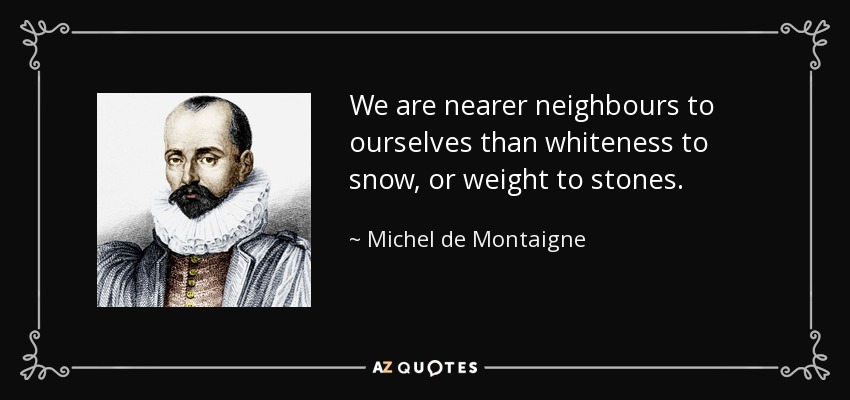 We are nearer neighbours to ourselves than whiteness to snow, or weight to stones. - Michel de Montaigne