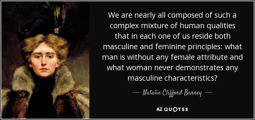 We are nearly all composed of such a complex mixture of human qualities that in each one of us reside both masculine and feminine principles: what man is without any female attribute and what woman never demonstrates any masculine characteristics? - Natalie Clifford Barney