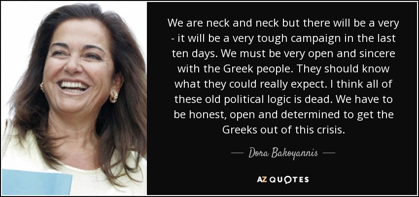 We are neck and neck but there will be a very - it will be a very tough campaign in the last ten days. We must be very open and sincere with the Greek people. They should know what they could really expect. I think all of these old political logic is dead. We have to be honest, open and determined to get the Greeks out of this crisis. - Dora Bakoyannis