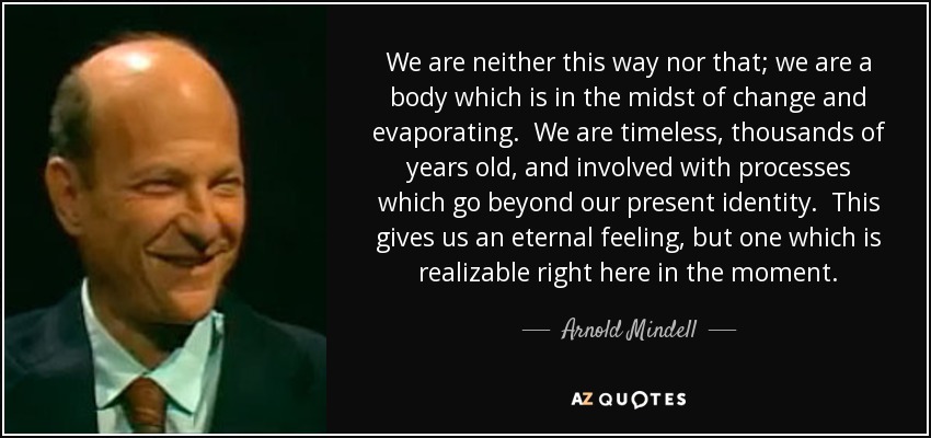 We are neither this way nor that; we are a body which is in the midst of change and evaporating. We are timeless, thousands of years old, and involved with processes which go beyond our present identity. This gives us an eternal feeling, but one which is realizable right here in the moment. - Arnold Mindell