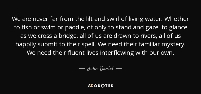 We are never far from the lilt and swirl of living water. Whether to fish or swim or paddle, of only to stand and gaze, to glance as we cross a bridge, all of us are drawn to rivers, all of us happily submit to their spell. We need their familiar mystery. We need their fluent lives interflowing with our own. - John Daniel