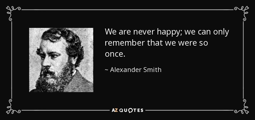 We are never happy; we can only remember that we were so once. - Alexander Smith