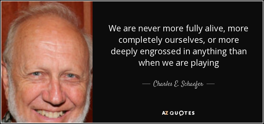 We are never more fully alive, more completely ourselves, or more deeply engrossed in anything than when we are playing - Charles E. Schaefer