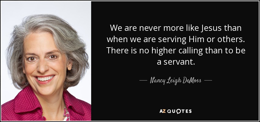We are never more like Jesus than when we are serving Him or others. There is no higher calling than to be a servant. - Nancy Leigh DeMoss