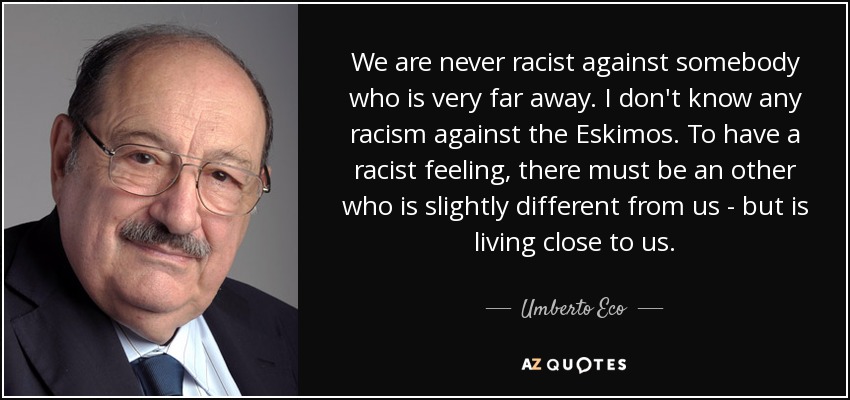 We are never racist against somebody who is very far away. I don't know any racism against the Eskimos. To have a racist feeling, there must be an other who is slightly different from us - but is living close to us. - Umberto Eco