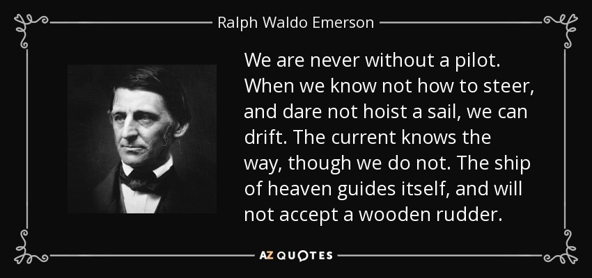We are never without a pilot. When we know not how to steer, and dare not hoist a sail, we can drift. The current knows the way, though we do not. The ship of heaven guides itself, and will not accept a wooden rudder. - Ralph Waldo Emerson