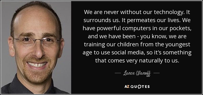 We are never without our technology. It surrounds us. It permeates our lives. We have powerful computers in our pockets, and we have been - you know, we are training our children from the youngest age to use social media, so it's something that comes very naturally to us. - Lance Ulanoff