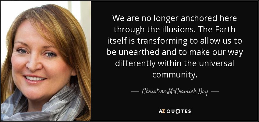 We are no longer anchored here through the illusions. The Earth itself is transforming to allow us to be unearthed and to make our way differently within the universal community. - Christine McCormick Day