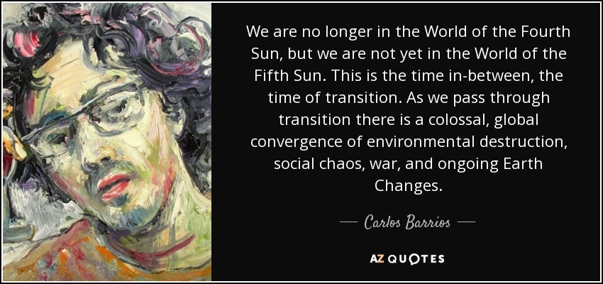 We are no longer in the World of the Fourth Sun, but we are not yet in the World of the Fifth Sun. This is the time in-between, the time of transition. As we pass through transition there is a colossal, global convergence of environmental destruction, social chaos, war, and ongoing Earth Changes. - Carlos Barrios