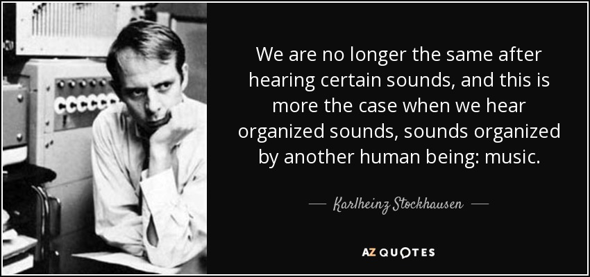 We are no longer the same after hearing certain sounds, and this is more the case when we hear organized sounds, sounds organized by another human being: music. - Karlheinz Stockhausen