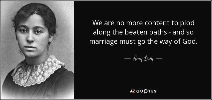 We are no more content to plod along the beaten paths - and so marriage must go the way of God. - Amy Levy