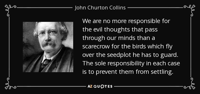 We are no more responsible for the evil thoughts that pass through our minds than a scarecrow for the birds which fly over the seedplot he has to guard. The sole responsibility in each case is to prevent them from settling. - John Churton Collins