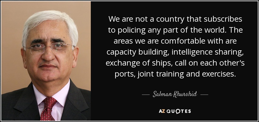 We are not a country that subscribes to policing any part of the world. The areas we are comfortable with are capacity building, intelligence sharing, exchange of ships, call on each other's ports, joint training and exercises. - Salman Khurshid