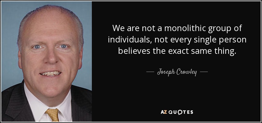 We are not a monolithic group of individuals, not every single person believes the exact same thing. - Joseph Crowley
