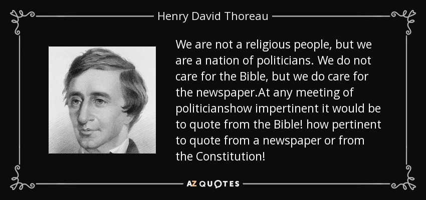 We are not a religious people, but we are a nation of politicians. We do not care for the Bible, but we do care for the newspaper.At any meeting of politicianshow impertinent it would be to quote from the Bible! how pertinent to quote from a newspaper or from the Constitution! - Henry David Thoreau