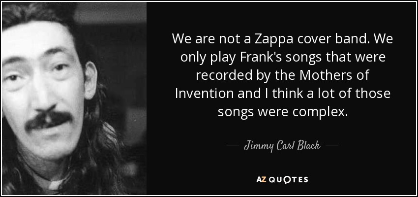 We are not a Zappa cover band. We only play Frank's songs that were recorded by the Mothers of Invention and I think a lot of those songs were complex. - Jimmy Carl Black