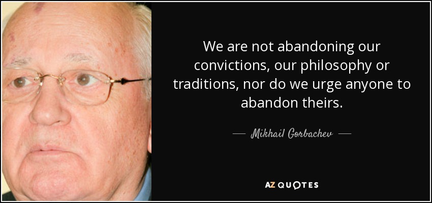 We are not abandoning our convictions, our philosophy or traditions, nor do we urge anyone to abandon theirs. - Mikhail Gorbachev