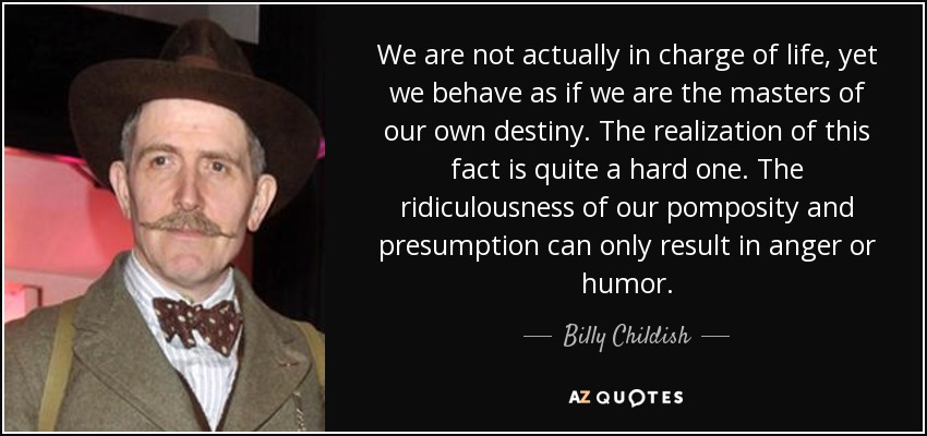 We are not actually in charge of life, yet we behave as if we are the masters of our own destiny. The realization of this fact is quite a hard one. The ridiculousness of our pomposity and presumption can only result in anger or humor. - Billy Childish