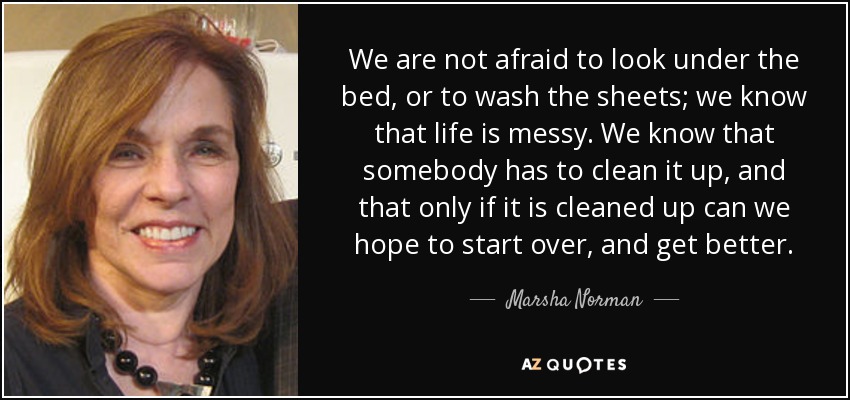We are not afraid to look under the bed, or to wash the sheets; we know that life is messy. We know that somebody has to clean it up, and that only if it is cleaned up can we hope to start over, and get better. - Marsha Norman