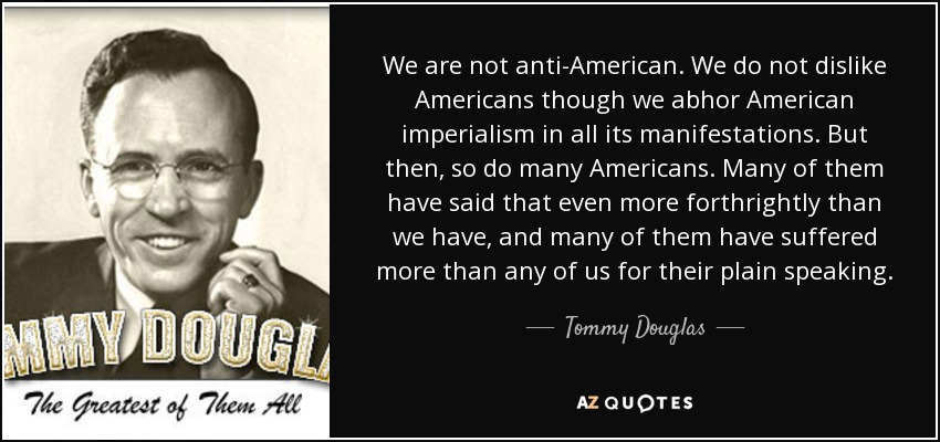 We are not anti-American. We do not dislike Americans though we abhor American imperialism in all its manifestations. But then, so do many Americans. Many of them have said that even more forthrightly than we have, and many of them have suffered more than any of us for their plain speaking. - Tommy Douglas