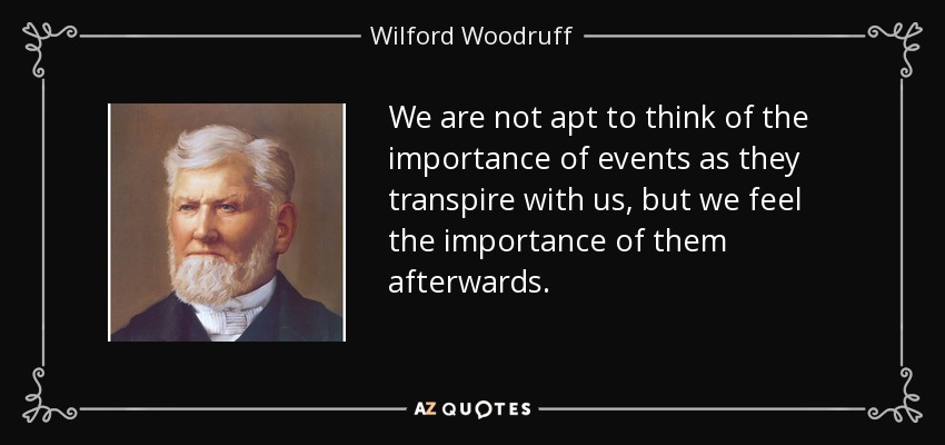 We are not apt to think of the importance of events as they transpire with us, but we feel the importance of them afterwards. - Wilford Woodruff