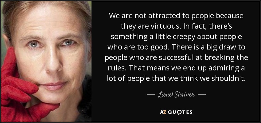 We are not attracted to people because they are virtuous. In fact, there's something a little creepy about people who are too good. There is a big draw to people who are successful at breaking the rules. That means we end up admiring a lot of people that we think we shouldn't. - Lionel Shriver