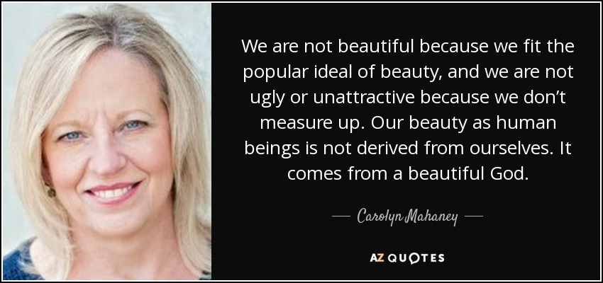 We are not beautiful because we fit the popular ideal of beauty, and we are not ugly or unattractive because we don’t measure up. Our beauty as human beings is not derived from ourselves. It comes from a beautiful God. - Carolyn Mahaney