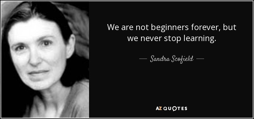 We are not beginners forever, but we never stop learning. - Sandra Scofield