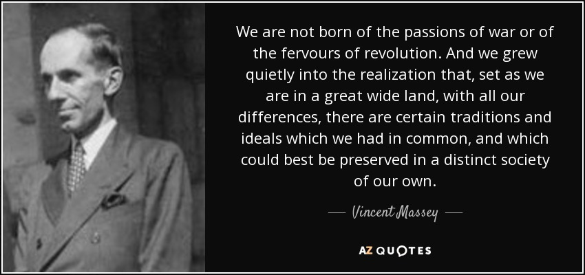 We are not born of the passions of war or of the fervours of revolution. And we grew quietly into the realization that, set as we are in a great wide land, with all our differences, there are certain traditions and ideals which we had in common, and which could best be preserved in a distinct society of our own. - Vincent Massey