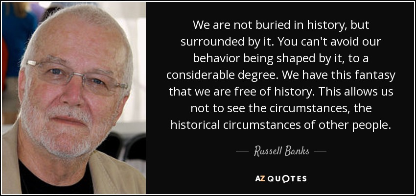 We are not buried in history, but surrounded by it. You can't avoid our behavior being shaped by it, to a considerable degree. We have this fantasy that we are free of history. This allows us not to see the circumstances, the historical circumstances of other people. - Russell Banks