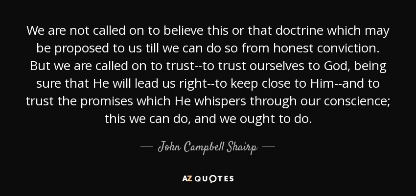 We are not called on to believe this or that doctrine which may be proposed to us till we can do so from honest conviction. But we are called on to trust--to trust ourselves to God, being sure that He will lead us right--to keep close to Him--and to trust the promises which He whispers through our conscience; this we can do, and we ought to do. - John Campbell Shairp