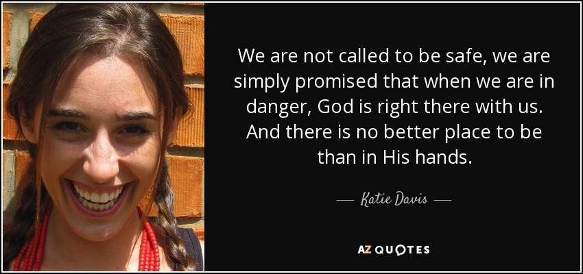 We are not called to be safe, we are simply promised that when we are in danger, God is right there with us. And there is no better place to be than in His hands. - Katie Davis