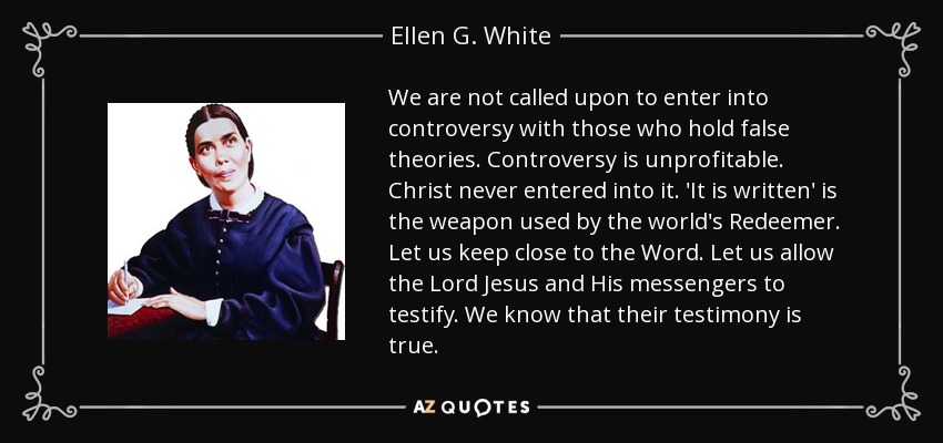 We are not called upon to enter into controversy with those who hold false theories. Controversy is unprofitable. Christ never entered into it. 'It is written' is the weapon used by the world's Redeemer. Let us keep close to the Word. Let us allow the Lord Jesus and His messengers to testify. We know that their testimony is true. - Ellen G. White