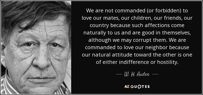 We are not commanded (or forbidden) to love our mates, our children, our friends, our country because such affections come naturally to us and are good in themselves, although we may corrupt them. We are commanded to love our neighbor because our natural attitude toward the other is one of either indifference or hostility. - W. H. Auden