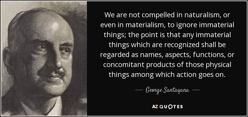 We are not compelled in naturalism, or even in materialism, to ignore immaterial things; the point is that any immaterial things which are recognized shall be regarded as names, aspects, functions, or concomitant products of those physical things among which action goes on. - George Santayana