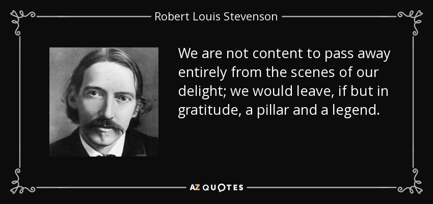 We are not content to pass away entirely from the scenes of our delight; we would leave, if but in gratitude, a pillar and a legend. - Robert Louis Stevenson