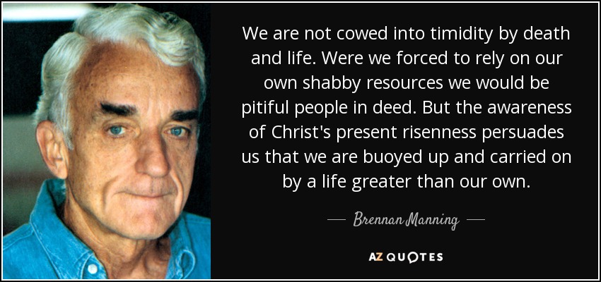 We are not cowed into timidity by death and life. Were we forced to rely on our own shabby resources we would be pitiful people in deed. But the awareness of Christ's present risenness persuades us that we are buoyed up and carried on by a life greater than our own. - Brennan Manning