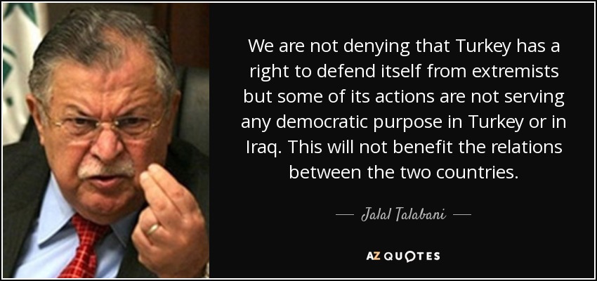 We are not denying that Turkey has a right to defend itself from extremists but some of its actions are not serving any democratic purpose in Turkey or in Iraq. This will not benefit the relations between the two countries. - Jalal Talabani