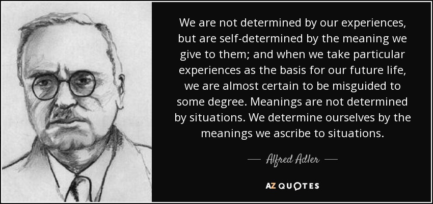 We are not determined by our experiences, but are self-determined by the meaning we give to them; and when we take particular experiences as the basis for our future life, we are almost certain to be misguided to some degree. Meanings are not determined by situations. We determine ourselves by the meanings we ascribe to situations. - Alfred Adler