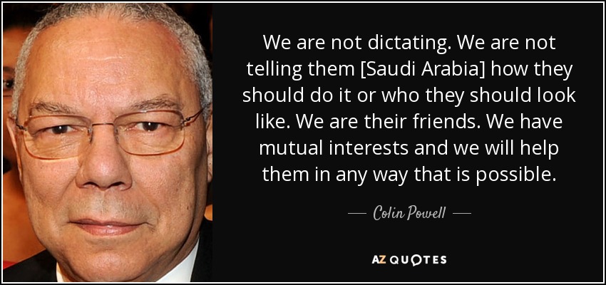 We are not dictating. We are not telling them [Saudi Arabia] how they should do it or who they should look like. We are their friends. We have mutual interests and we will help them in any way that is possible. - Colin Powell