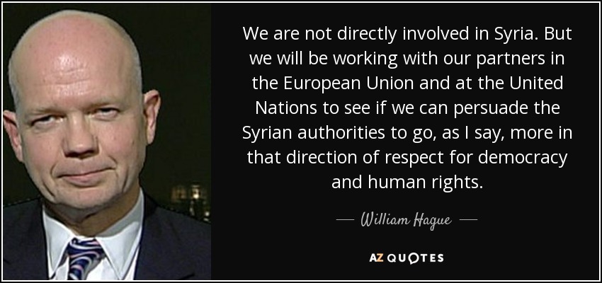 We are not directly involved in Syria. But we will be working with our partners in the European Union and at the United Nations to see if we can persuade the Syrian authorities to go, as I say, more in that direction of respect for democracy and human rights. - William Hague